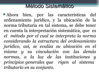 Método Sistemático
Ahora    bien, por las características del
ordenamiento jurídico, y la ubicación de la
norma tributaria en tal sistema, se debe tener
en cuenta la interpretación sistemática, que es
el método por el cual se interpreta la norma
considerando la estructura del ordenamiento
jurídico, así, se evalúa su ubicación en el
mismo y su vinculación con las demás
normas, a la luz de las instituciones y
principios generales que rigen al sistema
tributario en su conjunto.
 