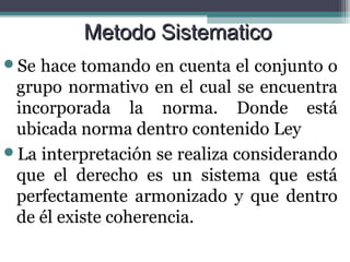Metodo Sistematico
Se hace tomando en cuenta el conjunto o
 grupo normativo en el cual se encuentra
 incorporada la norma. Donde está
 ubicada norma dentro contenido Ley
La interpretación se realiza considerando
 que el derecho es un sistema que está
 perfectamente armonizado y que dentro
 de él existe coherencia.
 