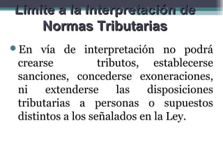 Limite a la Interpretación de
    Normas Tributarias
En   vía de interpretación no podrá
 crearse           tributos, establecerse
 sanciones, concederse exoneraciones,
 ni    extenderse      las   disposiciones
 tributarias a personas o supuestos
 distintos a los señalados en la Ley.
 