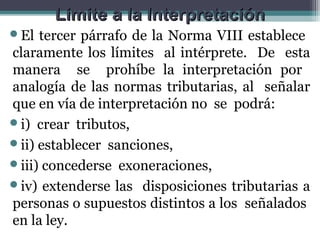 Limite a la Interpretación
El  tercer párrafo de la Norma VIII establece
claramente los límites al intérprete. De esta
manera se prohíbe la interpretación por
analogía de las normas tributarias, al señalar
que en vía de interpretación no se podrá:
i) crear tributos,
ii) establecer sanciones,
iii) concederse exoneraciones,
iv) extenderse las disposiciones tributarias a
personas o supuestos distintos a los señalados
en la ley.
 