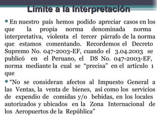 Limite a la Interpretación
En  nuestro país hemos podido apreciar casos en los
que     la propia norma denominada norma
interpretativa, violenta el tercer párrafo de la norma
que estamos comentando. Recordemos el Decreto
Supremo No. 047-2003-EF, cuando el 3.04.2003 se
publicó en el Peruano, el DS No. 047-2003-EF,
norma mediante la cual se “precisa” en el artículo 1
que
“No se consideran afectos al Impuesto General a
las Ventas, la venta de bienes, así como los servicios
de expendio de comidas y/o bebidas, en los locales
autorizados y ubicados en la Zona Internacional de
los Aeropuertos de la República”
 