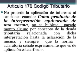 Articulo 170 Codigo Tributario
No  procede la aplicación de intereses ni
 sanciones cuando: Como producto de
 la interpretación equivocada de
 una norma, no se hubiese pagado
 monto alguno por concepto de la deuda
 tributaria    relacionada     con   dicha
 interpretación hasta la aclaración de la
 misma, y siempre          que la norma
 aclaratoria señale expresamente que es de
 aplicación este artículo.
 