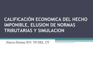 CALIFICACIÓN ECONOMICA DEL HECHO
IMPONIBLE, ELUSION DE NORMAS
TRIBUTARIAS Y SIMULACION

Nueva Norma XVI TP DEL CT
 