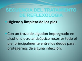 SECUENCIA DEL TRATAMIENTO
DE REFLEXOLOGIA
Higiene y limpieza de los pies
Con un trozo de algodón impregnado en
alcohol u otro antiséptico recorrer todo el
píe, principalmente entre los dedos para
protegernos de alguna infección.
 