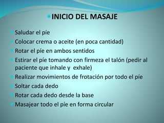 INICIO DEL MASAJE
 Saludar el píe
 Colocar crema o aceite (en poca cantidad)
 Rotar el píe en ambos sentidos
 Estirar el píe tomando con firmeza el talón (pedir al
paciente que inhale y exhale)
 Realizar movimientos de frotación por todo el píe
 Soltar cada dedo
 Rotar cada dedo desde la base
 Masajear todo el píe en forma circular
 