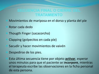 SECUENCIA FINAL O CIERRE DEL
TRATAMIENTO
 Movimientos de mariposa en el dorso y planta del píe
 Rotar cada dedo
 Thougth Finger (sacacorcho)
 Clapping (golpecitos en cada píe)
 Sacudir y hacer movimientos de vaivén
 Despedirse de los pies.
 Esta última secuencia tiene por objeto activar, esperar
unos minutos para que el paciente se incorpore, mientras
el terapeuta escribe las observaciones en la ficha personal
de esta persona.
 