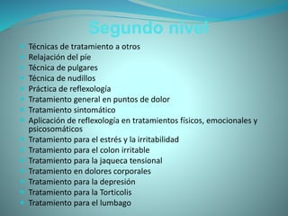 Segundo nivel
 Técnicas de tratamiento a otros
 Relajación del píe
 Técnica de pulgares
 Técnica de nudillos
 Práctica de reflexología
 Tratamiento general en puntos de dolor
 Tratamiento sintomático
 Aplicación de reflexología en tratamientos físicos, emocionales y
psicosomáticos
 Tratamiento para el estrés y la irritabilidad
 Tratamiento para el colon irritable
 Tratamiento para la jaqueca tensional
 Tratamiento en dolores corporales
 Tratamiento para la depresión
 Tratamiento para la Torticolis
 Tratamiento para el lumbago
 