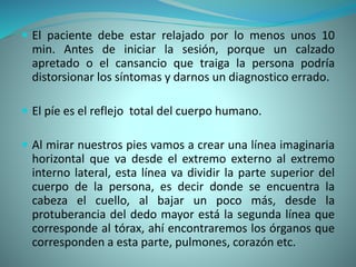  El paciente debe estar relajado por lo menos unos 10
min. Antes de iniciar la sesión, porque un calzado
apretado o el cansancio que traiga la persona podría
distorsionar los síntomas y darnos un diagnostico errado.
 El píe es el reflejo total del cuerpo humano.
 Al mirar nuestros pies vamos a crear una línea imaginaria
horizontal que va desde el extremo externo al extremo
interno lateral, esta línea va dividir la parte superior del
cuerpo de la persona, es decir donde se encuentra la
cabeza el cuello, al bajar un poco más, desde la
protuberancia del dedo mayor está la segunda línea que
corresponde al tórax, ahí encontraremos los órganos que
corresponden a esta parte, pulmones, corazón etc.
 
