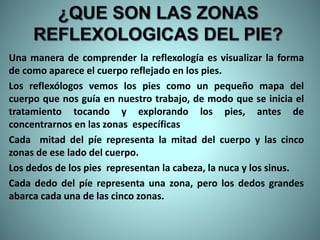 Una manera de comprender la reflexología es visualizar la forma
de como aparece el cuerpo reflejado en los pies.
Los reflexólogos vemos los pies como un pequeño mapa del
cuerpo que nos guía en nuestro trabajo, de modo que se inicia el
tratamiento tocando y explorando los pies, antes de
concentrarnos en las zonas específicas
Cada mitad del píe representa la mitad del cuerpo y las cinco
zonas de ese lado del cuerpo.
Los dedos de los pies representan la cabeza, la nuca y los sinus.
Cada dedo del píe representa una zona, pero los dedos grandes
abarca cada una de las cinco zonas.
 