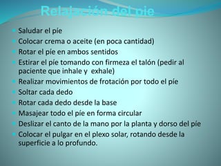 Relajación del pie
 Saludar el píe
 Colocar crema o aceite (en poca cantidad)
 Rotar el píe en ambos sentidos
 Estirar el píe tomando con firmeza el talón (pedir al
paciente que inhale y exhale)
 Realizar movimientos de frotación por todo el píe
 Soltar cada dedo
 Rotar cada dedo desde la base
 Masajear todo el píe en forma circular
 Deslizar el canto de la mano por la planta y dorso del píe
 Colocar el pulgar en el plexo solar, rotando desde la
superficie a lo profundo.
 