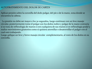 AUTOTRATAMIENTO DEL DOLOR DE CABEZA
Aplicar presión sobre la coronilla del dedo pulgar, del píe o de la mano, zona donde se
encuentra la cabeza.
La presión no debe ser mayor a los 30 segundos, luego continuar con un leve masaje
circular, posteriormente tome el pulgar con los dedos índice y pulgar de la mano contraria
si se trata de reflexología de manos o con cualquiera de sus manos si es reflexología podal y
realice movimientos giratorios como si quisiera atornillar o desatornillar el pulgar con el
cual está trabajando.
Luego aplique un leve y breve masaje circular complementario, al resto de los dedos en su
coronilla.
 