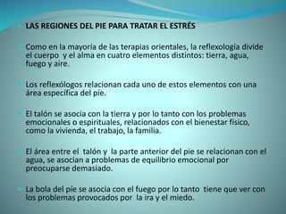  LAS REGIONES DEL PIE PARA TRATAR EL ESTRÉS
 Como en la mayoría de las terapias orientales, la reflexología divide
el cuerpo y el alma en cuatro elementos distintos: tierra, agua,
fuego y aire.
 Los reflexólogos relacionan cada uno de estos elementos con una
área específica del píe.
 El talón se asocia con la tierra y por lo tanto con los problemas
emocionales o espirituales, relacionados con el bienestar físico,
como la vivienda, el trabajo, la familia.
 El área entre el talón y la parte anterior del pie se relacionan con el
agua, se asocian a problemas de equilibrio emocional por
preocuparse demasiado.
 La bola del píe se asocia con el fuego por lo tanto tiene que ver con
los problemas provocados por la ira y el miedo.
 