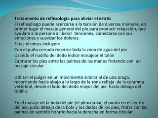  Tratamiento de reflexología para aliviar el estrés
 El reflexólogo puede acercarse a la tensión de diversas maneras, en
primer lugar el masaje general del píe para producir relajación, que
ayudara a la persona a liberar tensiones, conectarse con sus
emociones y suavizar los dolores.
 Estas técnicas incluyen:
 Con el puño cerrado recorrer toda la zona de agua del píe
 Usando el nudillo del dedo índice masajear el talón
 Capturar los pies entre las palmas de las manos frotando con un
masaje circular
 Utilizar el pulgar en un movimiento similar al de una oruga,
recorriendo hacia abajo a lo largo de la zona refleja de la columna
vertebral, desde el lado del dedo mayor del píe hasta debajo del
tobillo.
 En el masaje de la bola del píe (el plexo solar, el punto en el centro
del píe, justo debajo de la bola y los dedos de los pies, frotar con las
palmas en sentido horario hacia la derecha en forma circular.
 