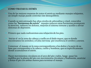  COMO TRATAR EL ESTRÉS
 Una de las mejores maneras de tratar el estrés es mediante masajes relajantes,
un simple masaje puede controlar este desequilibrio.
 Cuando se está estresado hay altos niveles de adrenalina y crisol, conocidos
como las “hormonas de estrés” masajes reducen estas hormonas promueven
la atención, reducen los dolores, mejoran el sistema inmune y ayudan a aliviar
síntomas de depresión.
 Primero que nada realizaremos una relajación de los píes.
 Iniciar el en la zona de cabeza y cuello en el dedo mayor, que es donde
encontramos los sentidos y el área nerviosa por excelencia el cerebro y anexos.
 Comenzar el masaje en la zona correspondiente a los dedos y la parte de su
base que corresponden a la cabeza, cuello y hombros, que es específicamente
donde acumulamos el estrés.
 Hacer movimientos circulares en el arco del píe y talón, luego pasar los
nudillos por la planta del píe con movimientos circulares y finalmente, acariciar
y frotar el píe con ambas manos para terminar el masaje.
 