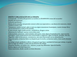  DISEÑO Y ORGANIZACIÓN DE LA TERAPIA
 Corresponde a la ficha del paciente su nombre es ANAMNESIS (viene del recuerdo)
 Nombre de la persona
 Fecha de nacimiento
 Motivo de la consulta, nos permite conocer sobre sus expectativa s, sus deseos de mejorarse, desde
cuando se siente mal.
 Tratamiento médico actual, saber si está con algún tratamiento homeópata, cuanto tiempo lleva
con el tratamiento y como se ha sentido
Si está tomado algún medicamento, antibióticos, drogas u otros
 Alimentación habitual, cuantas veces al día come
 Enfermedades anteriores, enfermedades relevantes, como alguna hospitalización, intervención
quirúrgica, cuyas consecuencia sean emocionales u orgánicas, algún accidente, perdida, luto etc.
 Digestión, saber la frecuencia, consistencia, esto está relacionado con su alimentación.
 Horas de sueño, si duerme bien o se despierta por la noche, se duerme tarde y tiene sueño durante
el día
 Su trabajo actual, profesión u oficio, si le gusta lo que hace, cantidad de horas que trabaja, si queda
lejos su lugar de trabajo, y como son sus horarios de trabajo.
 Situación familiar, con quien vive, entorno, ya que hay diferentes tipos de familia.
 Realiza alguna actividad deportiva
 Toma vacaciones, desde cuando no tiene descanso.

 