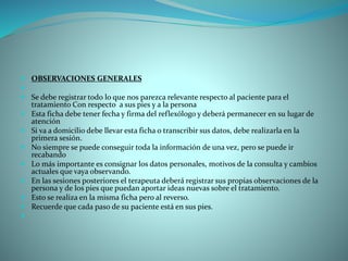  OBSERVACIONES GENERALES

 Se debe registrar todo lo que nos parezca relevante respecto al paciente para el
tratamiento Con respecto a sus pies y a la persona
 Esta ficha debe tener fecha y firma del reflexólogo y deberá permanecer en su lugar de
atención
 Si va a domicilio debe llevar esta ficha o transcribir sus datos, debe realizarla en la
primera sesión.
 No siempre se puede conseguir toda la información de una vez, pero se puede ir
recabando
 Lo más importante es consignar los datos personales, motivos de la consulta y cambios
actuales que vaya observando.
 En las sesiones posteriores el terapeuta deberá registrar sus propias observaciones de la
persona y de los pies que puedan aportar ideas nuevas sobre el tratamiento.
 Esto se realiza en la misma ficha pero al reverso.
 Recuerde que cada paso de su paciente está en sus pies.

 