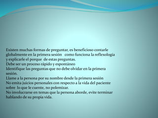 Existen muchas formas de preguntar, es beneficioso contarle
globalmente en la primera sesión como funciona la reflexología
y explicarle el porque de estas preguntas.
Debe ser un proceso rápido y espontáneo
Identifique las preguntas que no debe olvidar en la primera
sesión.
Llame a la persona por su nombre desde la primera sesión
No emita juicios personales con respecto a la vida del paciente
sobre lo que le cuente, no polemizar.
No involucrarse en temas que la persona aborde, evite terminar
hablando de su propia vida.
 