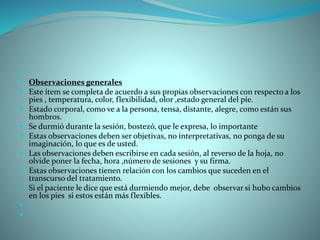 
 Observaciones generales
 Este ítem se completa de acuerdo a sus propias observaciones con respecto a los
pies , temperatura, color, flexibilidad, olor ,estado general del píe.
 Estado corporal, como ve a la persona, tensa, distante, alegre, como están sus
hombros.
 Se durmió durante la sesión, bostezó, que le expresa, lo importante
 Estas observaciones deben ser objetivas, no interpretativas, no ponga de su
imaginación, lo que es de usted.
 Las observaciones deben escribirse en cada sesión, al reverso de la hoja, no
olvide poner la fecha, hora ,número de sesiones y su firma.
 Estas observaciones tienen relación con los cambios que suceden en el
transcurso del tratamiento.
 Si el paciente le dice que está durmiendo mejor, debe observar si hubo cambios
en los pies si estos están más flexibles.


 