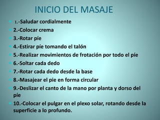 INICIO DEL MASAJE
 1.-Saludar cordialmente
 2.-Colocar crema
 3.-Rotar píe
 4.-Estirar píe tomando el talón
 5.-Realizar movimientos de frotación por todo el píe
 6.-Soltar cada dedo
 7.-Rotar cada dedo desde la base
 8.-Masajear el pie en forma circular
 9.-Deslizar el canto de la mano por planta y dorso del
píe
 10.-Colocar el pulgar en el plexo solar, rotando desde la
superficie a lo profundo.
 