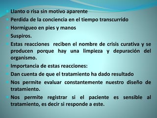  Llanto o risa sin motivo aparente
 Perdida de la conciencia en el tiempo transcurrido
 Hormigueo en pies y manos
 Suspiros.
 Estas reacciones reciben el nombre de crisis curativa y se
producen porque hay una limpieza y depuración del
organismo.
 Importancia de estas reacciones:
 Dan cuenta de que el tratamiento ha dado resultado
 Nos permite evaluar constantemente nuestro diseño de
tratamiento.
 Nos permite registrar si el paciente es sensible al
tratamiento, es decir si responde a este.
 
