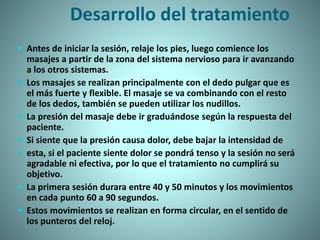 Desarrollo del tratamiento
 Antes de iniciar la sesión, relaje los pies, luego comience los
masajes a partir de la zona del sistema nervioso para ir avanzando
a los otros sistemas.
 Los masajes se realizan principalmente con el dedo pulgar que es
el más fuerte y flexible. El masaje se va combinando con el resto
de los dedos, también se pueden utilizar los nudillos.
 La presión del masaje debe ir graduándose según la respuesta del
paciente.
 Si siente que la presión causa dolor, debe bajar la intensidad de
 esta, si el paciente siente dolor se pondrá tenso y la sesión no será
agradable ni efectiva, por lo que el tratamiento no cumplirá su
objetivo.
 La primera sesión durara entre 40 y 50 minutos y los movimientos
en cada punto 60 a 90 segundos.
 Estos movimientos se realizan en forma circular, en el sentido de
los punteros del reloj.
 