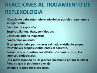 REACCIONES AL TRATAMIENTO DE
REFLEXOLOGIA
 El paciente debe estar informado de las posibles reacciones y
su significado.
 Cambios de expresión
 Suspiros, llantos, risas, gemidos etc.
 Gestos de dolor o inquietud
 Contracción muscular
 El terapeuta debe permanecer calmado y vigilante ya que
trasmite sus propios sentimientos al paciente.
 Recuerde que los estímulos débiles son beneficiosos, los
intensos perjudiciales.
 Una suave tracción de las piernas (sujetando por los tobillos)
Ayuda a que el paciente se relaje.
 Estimule la zona del plexo solar.
 