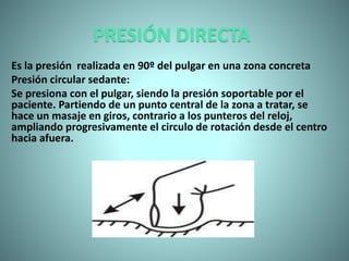 PRESIÓN DIRECTA
Es la presión realizada en 90º del pulgar en una zona concreta
Presión circular sedante:
Se presiona con el pulgar, siendo la presión soportable por el
paciente. Partiendo de un punto central de la zona a tratar, se
hace un masaje en giros, contrario a los punteros del reloj,
ampliando progresivamente el circulo de rotación desde el centro
hacia afuera.
 