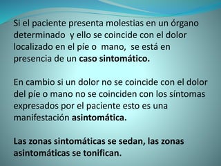 Si el paciente presenta molestias en un órgano
determinado y ello se coincide con el dolor
localizado en el píe o mano, se está en
presencia de un caso sintomático.
En cambio si un dolor no se coincide con el dolor
del píe o mano no se coinciden con los síntomas
expresados por el paciente esto es una
manifestación asintomática.
Las zonas sintomáticas se sedan, las zonas
asintomáticas se tonifican.
 