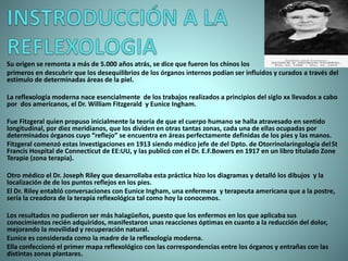 Su origen se remonta a más de 5.000 años atrás, se dice que fueron los chinos los
primeros en descubrir que los desequilibrios de los órganos internos podían ser influidos y curados a través del
estímulo de determinadas áreas de la piel.
La reflexología moderna nace esencialmente de los trabajos realizados a principios del siglo xx llevados a cabo
por dos americanos, el Dr. William Fitzgerald y Eunice Ingham.
Fue Fitzgeral quien propuso inicialmente la teoría de que el cuerpo humano se halla atravesado en sentido
longitudinal, por diez meridianos, que los dividen en otras tantas zonas, cada una de ellas ocupadas por
determinados órganos cuyo “reflejo” se encuentra en áreas perfectamente definidas de los pies y las manos.
Fitzgeral comenzó estas investigaciones en 1913 siendo médico jefe de del Dpto. de Otorrinolaringología delSt
Francis Hospital de Connecticut de EE:UU, y las publicó con el Dr. E.F.Bowers en 1917 en un libro titulado Zone
Terapie (zona terapia).
Otro médico el Dr. Joseph Riley que desarrollaba esta práctica hizo los diagramas y detalló los dibujos y la
localización de de los puntos reflejos en los pies.
El Dr. Riley entabló conversaciones con Eunice Ingham, una enfermera y terapeuta americana que a la postre,
sería la creadora de la terapia reflexológica tal como hoy la conocemos.
Los resultados no pudieron ser más halagüeños, puesto que los enfermos en los que aplicaba sus
conocimientos recién adquiridos, manifestaron unas reacciones óptimas en cuanto a la reducción del dolor,
mejorando la movilidad y recuperación natural.
Eunice es considerada como la madre de la reflexología moderna.
Ella confeccionó el primer mapa reflexológico con las correspondencias entre los órganos y entrañas con las
distintas zonas plantares.
 