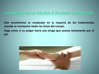 CAMINATA DE LA ORUGA O PULGAR CAMINANTE
Este movimiento es empleado en la mayoría de los tratamientos
cuando se manipulan todas las áreas del cuerpo.
Haga como si su pulgar fuera una oruga que avanza lentamente por el
píe.
 