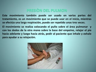 PRESIÒN DEL PULMON
Este movimiento también puede ser usado en varias partes del
tratamiento, es un movimiento que se puede usar en el inicio, mientras
se efectúa una larga respiración, puede ser repetido unas tres veces.
El movimiento se realiza colocando el puño sobre el área pulmonar y
con los dedos de la otra mano sobre la base del empeine, relajar el píe
hacia adelante y luego hacia atrás, pedir al paciente que inhale y exhale
para ayudar a su relajación.
 