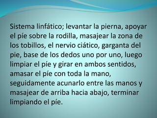 Sistema linfático; levantar la pierna, apoyar
el píe sobre la rodilla, masajear la zona de
los tobillos, el nervio ciático, garganta del
pie, base de los dedos uno por uno, luego
limpiar el píe y girar en ambos sentidos,
amasar el píe con toda la mano,
seguidamente acunarlo entre las manos y
masajear de arriba hacia abajo, terminar
limpiando el píe.
 