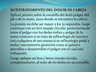  AUTOTRATAMIENTO DEL DOLOR DE CABEZA
 Aplicar presión sobre la coronilla del dedo pulgar, del
píe o de la mano, zona donde se encuentra la cabeza.
 La presión no debe ser mayor a los 30 segundos, luego
continuar con un leve masaje circular, posteriormente
tome el pulgar con los dedos índice y pulgar de la
mano contraria si se trata de reflexología de manos o
con cualquiera de sus manos si es reflexología podal y
realice movimientos giratorios como si quisiera
atornillar o desatornillar el pulgar con el cual está
trabajando.
 Luego aplique un leve y breve masaje circular
complementario, al resto de los dedos en su coronilla.
 