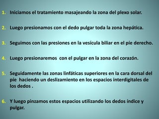 1. Iniciamos el tratamiento masajeando la zona del plexo solar.
2. Luego presionamos con el dedo pulgar toda la zona hepática.
3. Seguimos con las presiones en la vesícula biliar en el píe derecho.
4. Luego presionaremos con el pulgar en la zona del corazón.
5. Seguidamente las zonas linfáticas superiores en la cara dorsal del
píe haciendo un deslizamiento en los espacios interdigitales de
los dedos .
6. Y luego pinzamos estos espacios utilizando los dedos índice y
pulgar.
 