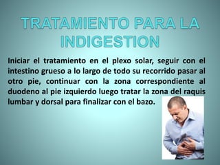 Iniciar el tratamiento en el plexo solar, seguir con el
intestino grueso a lo largo de todo su recorrido pasar al
otro pie, continuar con la zona correspondiente al
duodeno al pie izquierdo luego tratar la zona del raquis
lumbar y dorsal para finalizar con el bazo.
 