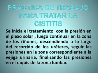 Se inicia el tratamiento con la presión en
el plexo solar , luego continuar en la zona
de los riñones, descendiendo a lo largo
del recorrido de los uréteres, seguir las
presiones en la zona correspondiente a la
vejiga urinaria, finalizando las presiones
en el raquis de la zona lumbar.
 