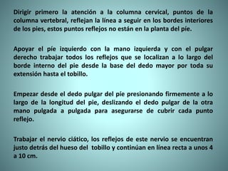 Dirigir primero la atención a la columna cervical, puntos de la
columna vertebral, reflejan la línea a seguir en los bordes interiores
de los pies, estos puntos reflejos no están en la planta del píe.
Apoyar el píe izquierdo con la mano izquierda y con el pulgar
derecho trabajar todos los reflejos que se localizan a lo largo del
borde interno del pie desde la base del dedo mayor por toda su
extensión hasta el tobillo.
Empezar desde el dedo pulgar del píe presionando firmemente a lo
largo de la longitud del pie, deslizando el dedo pulgar de la otra
mano pulgada a pulgada para asegurarse de cubrir cada punto
reflejo.
Trabajar el nervio ciático, los reflejos de este nervio se encuentran
justo detrás del hueso del tobillo y continúan en línea recta a unos 4
a 10 cm.
 