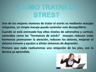 Una de las mejores maneras de tratar el estrés es mediante masajes
relajantes, un simple masaje puede controlar este desequilibrio.
Cuando se está estresado hay altos niveles de adrenalina y cortisol,
conocidos como las “hormonas de estrés” masajes reducen estas
hormonas promueven la atención, reducen los dolores, mejoran el
sistema inmune y ayudan a aliviar síntomas de depresión.
Primero que nada realizaremos una relajación de los píes, con la
técnica ya aprendida.
 