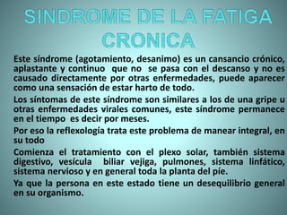 Este síndrome (agotamiento, desanimo) es un cansancio crónico,
aplastante y continuo que no se pasa con el descanso y no es
causado directamente por otras enfermedades, puede aparecer
como una sensación de estar harto de todo.
Los síntomas de este síndrome son similares a los de una gripe u
otras enfermedades virales comunes, este síndrome permanece
en el tiempo es decir por meses.
Por eso la reflexología trata este problema de manear integral, en
su todo
Comienza el tratamiento con el plexo solar, también sistema
digestivo, vesícula biliar vejiga, pulmones, sistema linfático,
sistema nervioso y en general toda la planta del píe.
Ya que la persona en este estado tiene un desequilibrio general
en su organismo.
 