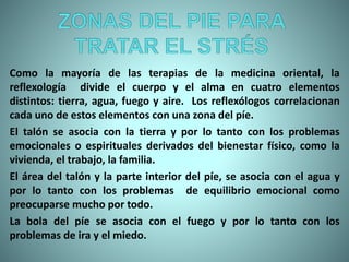 Como la mayoría de las terapias de la medicina oriental, la
reflexología divide el cuerpo y el alma en cuatro elementos
distintos: tierra, agua, fuego y aire. Los reflexólogos correlacionan
cada uno de estos elementos con una zona del píe.
El talón se asocia con la tierra y por lo tanto con los problemas
emocionales o espirituales derivados del bienestar físico, como la
vivienda, el trabajo, la familia.
El área del talón y la parte interior del píe, se asocia con el agua y
por lo tanto con los problemas de equilibrio emocional como
preocuparse mucho por todo.
La bola del píe se asocia con el fuego y por lo tanto con los
problemas de ira y el miedo.
 