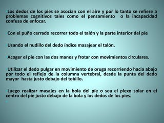 •Los dedos de los pies se asocian con el aire y por lo tanto se refiere a
problemas cognitivos tales como el pensamiento o la incapacidad
confusa de enfocar.
•Con el puño cerrado recorrer todo el talón y la parte interior del píe
•Usando el nudillo del dedo índice masajear el talón.
•Acoger el píe con las dos manos y frotar con movimientos circulares.
•Utilizar el dedo pulgar en movimiento de oruga recorriendo hacia abajo
por todo el reflejo de la columna vertebral, desde la punta del dedo
mayor hasta justo debajo del tobillo.
•Luego realizar masajes en la bola del píe o sea el plexo solar en el
centro del píe justo debajo de la bola y los dedos de los pies.
•
 