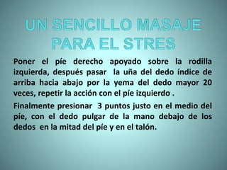 Poner el píe derecho apoyado sobre la rodilla
izquierda, después pasar la uña del dedo índice de
arriba hacia abajo por la yema del dedo mayor 20
veces, repetir la acción con el píe izquierdo .
Finalmente presionar 3 puntos justo en el medio del
píe, con el dedo pulgar de la mano debajo de los
dedos en la mitad del píe y en el talón.
 