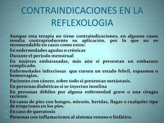 CONTRAINDICACIONES EN LA
REFLEXOLOGIA
 Aunque esta terapia no tiene contraindicaciones, en algunos casos
resulta contraproducente su aplicación, por lo que no es
recomendable en casos como estos:
 En enfermedades agudas o crónicas
 Durante el periodo menstrual
 En mujeres embarazadas, más aún si presentan un embarazo
complicado.
 Enfermedades infecciosas que cursen un estado febril, espasmos o
hemorragias.
 Pacientes con cáncer, sobre todo si presentan metástasis.
 En personas diabéticas si se inyectan insulina
 En personas débiles por alguna enfermedad grave o una cirugía
reciente.
 En casos de pies con hongos, micosis, heridas, llagas o cualquier tipo
de erupciones en los pies.
 En caso de queratosis
 Personas con inflamaciones al sistema venoso o linfático.
 