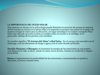  LA IMPORTANCIA DEL PLEXO SOLAR
 Para quienes se inician en la reflexología puede llamarles la atención de porque la mayoría
de los masajes se inician en el plexo solar y la respuesta es porque este punto es el centro de
nuestra energía lo vemos por su ubicación, un lugar estratégico en nuestro cuerpoEl Plexo
Solar está ubicado tal como lo dice su nombre entre el corazón y el ombligo, en el
pericardio (debajo de los pechos y las costillas).
 Su nombre significa “El Asiento del Alma” o Red Solar. En el cuerpo está asociado con el
estómago, con los elementos de fuego y agua y con el color dorado profundo.
 Desafío Humano y Obsequio; el trasmutar la energía de las emociones en una pasión
con alma por la vida, es decir, miedo en amor, ira en acción, tristeza en rendición y alegría
en la dicha.
Deseo; el experimentar la profundidad de las emociones y transmutarlas en pasión y
devoción, el activar nuestra alma.
 