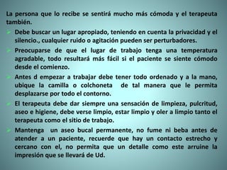 La persona que lo recibe se sentirá mucho más cómoda y el terapeuta
también.
 Debe buscar un lugar apropiado, teniendo en cuenta la privacidad y el
silencio., cualquier ruido o agitación pueden ser perturbadores.
 Preocuparse de que el lugar de trabajo tenga una temperatura
agradable, todo resultará más fácil si el paciente se siente cómodo
desde el comienzo.
 Antes d empezar a trabajar debe tener todo ordenado y a la mano,
ubique la camilla o colchoneta de tal manera que le permita
desplazarse por todo el contorno.
 El terapeuta debe dar siempre una sensación de limpieza, pulcritud,
aseo e higiene, debe verse limpio, estar limpio y oler a limpio tanto el
terapeuta como el sitio de trabajo.
 Mantenga un aseo bucal permanente, no fume ni beba antes de
atender a un paciente, recuerde que hay un contacto estrecho y
cercano con el, no permita que un detalle como este arruine la
impresión que se llevará de Ud.
 