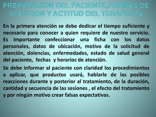En la primera atención se debe dedicar el tiempo suficiente y
necesario para conocer a quien requiere de nuestro servicio.
Es importante confeccionar una ficha con los datos
personales, datos de ubicación, motivo de la solicitud de
atención, dolencias, enfermedades, estado de salud general
del paciente, fechas y horarios de atención.
Se debe informar al paciente con claridad los procedimientos
a aplicar, que productos usará, hablarle de las posibles
reacciones durante y posterior al tratamiento, de la duración,
cantidad y secuencia de las sesiones , el efecto del tratamiento
y por ningún motivo crear falsas expectativas.
 