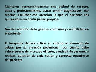 Mantener permanentemente una actitud de respeto,
ética y profesionalismo, evitar emitir diagnósticos, dar
recetas, escuchar con atención lo que el paciente nos
quiera decir sin emitir juicios propios.
Nuestra atención debe generar confianza y credibilidad en
el paciente.
El terapeuta deberá aplicar su criterio al momento de
cobrar por su atención profesional, por cuanto debe
cobrar precio de mercado vigente, cantidad de sesiones a
realizar, duración de cada sesión y contexto económico
del paciente.
 