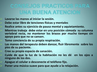  Lavarse las manos al iniciar la sesión.
 Debe estar libre de tenciones físicas y mentales
 Realice antes su ejercicio de pausa mental y aquietamiento.
 Mientras trabaja debe estar en una posición cómoda su columna
vertebral recta, no mantener los brazos por mucho tiempo sin
apoyo para que no se cansen.
 Tome conciencia de su propia respiración.
 Las manos del terapeuta deben danzar, fluir libremente sobre los
pies de su paciente.
 Cree su propio espacio de sanación.
 Cuide de que la luz de la habitación no les dé en los ojos a
ninguno de los dos.
 Apague el celular o desconecte el teléfono fijo.
 Poner una música suave para que ayude a la relajación.
 