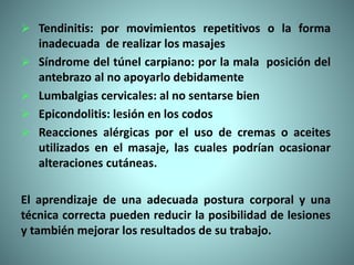  Tendinitis: por movimientos repetitivos o la forma
inadecuada de realizar los masajes
 Síndrome del túnel carpiano: por la mala posición del
antebrazo al no apoyarlo debidamente
 Lumbalgias cervicales: al no sentarse bien
 Epicondolitis: lesión en los codos
 Reacciones alérgicas por el uso de cremas o aceites
utilizados en el masaje, las cuales podrían ocasionar
alteraciones cutáneas.
El aprendizaje de una adecuada postura corporal y una
técnica correcta pueden reducir la posibilidad de lesiones
y también mejorar los resultados de su trabajo.
 