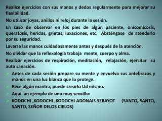 Realice ejercicios con sus manos y dedos regularmente para mejorar su
flexibilidad.
No utilizar joyas, anillos ni reloj durante la sesión.
En caso de observar en los pies de algún paciente, onicomicosís,
queratosis, heridas, grietas, luxaciones, etc. Absténgase de atenderlo
por su seguridad.
Lavarse las manos cuidadosamente antes y después de la atención.
No olvidar que la reflexología trabaja mente, cuerpo y alma.
Realizar ejercicios de respiración, meditación, relajación, ejercitar su
auto sanación.
 Antes de cada sesión prepare su mente y envuelva sus antebrazos y
manos en una luz blanca que lo protege.
 Rece algún mantra, puede crearlo Ud mismo.
 Aquí un ejemplo de uno muy sencillo:
 KODOCHI ,KODOCHI ,KODOCHI ADONAIS SEBAYOT (SANTO, SANTO,
SANTO, SEÑOR DELOS CIELOS)
 
